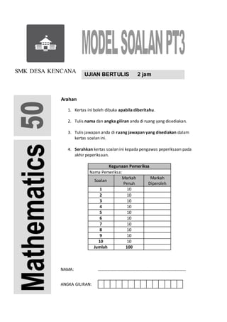 UJIAN BERTULIS 2 jam
NAMA: …………………………………………………………………………
ANGKA GILIRAN:
SMK DESA KENCANA
Arahan
1. Kertas ini boleh dibuka apabila diberitahu.
2. Tulis nama dan angka giliran anda di ruang yang disediakan.
3. Tulis jawapan anda di ruang jawapan yang disediakan dalam
kertas soalan ini.
4. Serahkan kertas soalan ini kepada pengawas peperiksaan pada
akhir peperiksaan.
Kegunaan Pemeriksa
Nama Pemeriksa:
Soalan
Markah
Penuh
Markah
Diperoleh
1 10
2 10
3 10
4 10
5 10
6 10
7 10
8 10
9 10
10 10
Jumlah 100
 