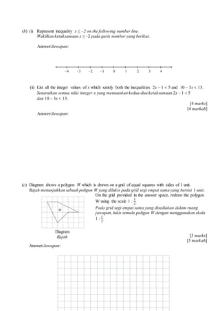 (b) (i) Represent inequality x  C2 on the following number line.
Wakilkan ketaksamaan x  C2 pada garis nombor yang berikut.
Answer/Jawapan:
(ii) List all the integer values of x which satisfy both the inequalities 2x C 1 ? 5 and 10 C 3x ? 13.
Senaraikan semua nilai integer x yang memuaskan kedua-dua ketaksamaan 2x C 1 ? 5
dan 10 C 3x ? 13.
[4 marks]
[4 markah]
Answer/Jawapan:
(c) Diagram shows a polygon W which is drawn on a grid of equal squares with sides of 1 unit.
Rajah menunjukkan sebuah poligon W yang dilukis pada grid segi empat sama yang bersisi 1 unit.
On the grid provided in the answer space, redraw the polygon
W using the scale 1 :
1
2
.
Pada grid segi empat sama yang disediakan dalam ruang
jawapan, lukis semula poligon W dengan menggunakan skala
1 :
1
2
.
[3 marks]
[3 markah]
Answer/Jawapan:
C2 0C4 C3 1 2 3 4C1
Diagram
Rajah
 