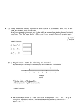 6 (a) Identify whether the following equations are linear equations in two variables. Write Yes or No
in the box provided in the answer space.
Kenal pasti sama ada persamaan yang berikut ialah persamaan linear dalam dua pemboleh ubah
atau bukan. Tulis Ya atau Bukan dalam petak kosong yang disediakan di ruang jawapan.
[3 marks]
[3 markah]
Answer/Jawapan:
(i) 3x ? y2 ? 9
(ii) 2m ? 3 ? n
(iii)
5
?
C y = 10
(b) (i) Diagram shows a number line representing two inequalities.
Rajah menunjukkan satu garis nombor yang mewakilkan dua ketaksamaan.
Diagram
Rajah
Write the solution of the inequalities.
Tulis penyelesaian bagi ketaksamaan itu.
Answer/Jawapan:
(ii) List all the integer values of x which satisfy both the inequalities x + 3 ? 1 and 7 C 4x > C9.
Senaraikan semua nilai integer x yang memuaskan kedua-dua ketaksamaan x + 3 ? 1
dan 7 C 4x > C9.
C2 0C3 1 2 3 4C1
 