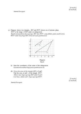 [4 marks]
[4 markah]
Answer/Jawapan:
(c) Diagram shows two triangles, RST and R'S'T', drawn on a Cartesian plane.
R'S'T' is the image of RST under an enlargement.
Rajah menunjukkan dua segi tiga, RST dan R'S'T', yang dilukis pada satah Cartes.
R'S'T' ialah imej bagi RST di bawah suatu pembesaran.
Diagram
Rajah
(i) State the coordinates of the centre of the enlargement.
Nyatakan koordinat bagi pusat pembesaran itu.
(ii) Given the area of the triangle RST is 8 unit2.
Find the area, in unit2, of the triangle R'S'T'.
Diberi luas bagi segi tiga RST ialah 8 unit2.
Cari luas, dalam unit2, bagi segi tiga R'S'T'.
[3 marks]
[3 markah]
Answer/Jawapan:
 