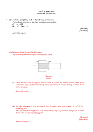 Jawab semua soalan.
Answer all the questions.
1 (a) Factorise completely each of the following expressions:
Faktorkan selengkapnya tiap-tiap ungkapan yang berikut:
(i) 10k C 6hk
(ii) 12u2 + 24u C 15
[3 marks]
[3 markah]
Answer/Jawapan:
(b) Diagram shows the net of a right prism.
Rajah menunjukkan bentangan sebuah prisma tegak.
Diagram
Rajah
(i) Given the area of the rectangular base is 72 cm2. Calculate the volume, in cm3, of the prism.
Diberi luas bagi tapak berbentuk segi empat tepat itu ialah 72 cm2. Hitung isi padu, dalam
cm3, prisma itu.
Answer/Jawapan:
(ii) If a cube with sides of 3 cm is removed from the prism, what is the volume, in cm3, of the
remaining part?
Jika sebuah kubus yang bersisi 3 cm dikeluarkan daripada prisma itu, berapakah isi padu,
dalam cm3, bahagian yang tinggal?
[4 marks]
[4 markah]
Answer/Jawapan:
 