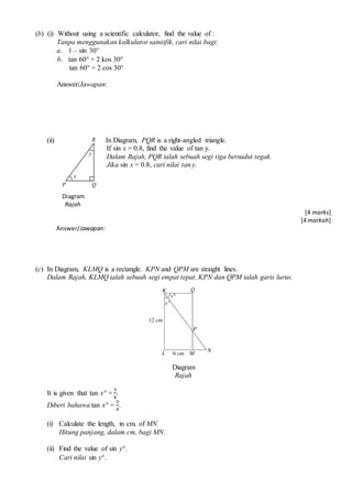 (b) (i) Without using a scientific calculator, find the value of :
Tanpa menggunakan kalkulator saintifik, cari nilai bagi:
a. 1 C sin 30?
b. tan 60? + 2 kos 30?
tan 60? + 2 cos 30?
Answer/Jawapan:
(ii) In Diagram, PQR is a right-angled triangle.
If sin x = 0.8, find the value of tan y.
Dalam Rajah, PQR ialah sebuah segi tiga bersudut tegak.
Jika sin x = 0.8, cari nilai tan y.
Diagram
Rajah
[4 marks]
[4 markah]
Answer/Jawapan:
(c) In Diagram, KLMQ is a rectangle. KPN and QPM are straight lines.
Dalam Rajah, KLMQ ialah sebuah segi empat tepat. KPN dan QPM ialah garis lurus.
Diagram
Rajah
It is given that tan x? =
3
4
.
Diberi bahawa tan x? =
3
4
.
(i) Calculate the length, in cm, of MN.
Hitung panjang, dalam cm, bagi MN.
(ii) Find the value of sin y?.
Cari nilai sin y?.
y
R
QP
x
 