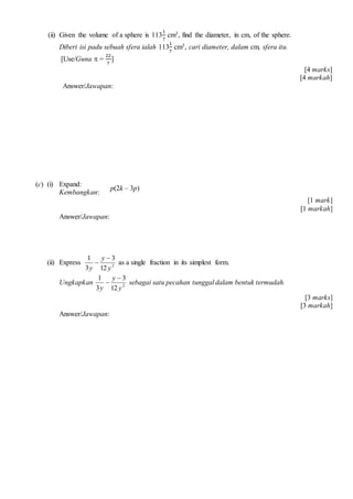 (ii) Given the volume of a sphere is 113
1
7
cm3, find the diameter, in cm, of the sphere.
Diberi isi padu sebuah sfera ialah 113
1
7
cm3, cari diameter, dalam cm, sfera itu.
[Use/Guna ? =
22
7
]
[4 marks]
[4 markah]
Answer/Jawapan:
(c) (i) Expand:
Kembangkan:
[1 mark]
[1 markah]
Answer/Jawapan:
(ii) Express 2
12
3
3
1
y
y
y
?
? as a single fraction in its simplest form.
Ungkapkan 2
12
3
3
1
y
y
y
?
? sebagai satu pecahan tunggal dalam bentuk termudah.
[3 marks]
[3 markah]
Answer/Jawapan:
p(2k C 3p)
 