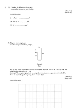 3 (a) Complete the following conversions.
Lengkapkan penukaran yang berikut.
[3 marks]
[3 markah]
Answer/Jawapan:
(i) 1.7 cm3 =  mm3
(ii) 0.08 m3 =  m?
(iii) 40 ? =  cm3
(b) Diagram shows a polygon.
Rajah menunjukkan sebuah poligon.
Diagram
Rajah
On the grid in the answer space, redraw the polygon using the scale of 1 : 200. The grid has
equal squares with sides of 1 cm.
Pada grid di ruang jawapan, lukis semula poligon itu dengan menggunakan skala 1 : 200.
Grid itu terdiri daripada segi empat sama bersisi 1 cm.
[4 marks]
[4 markah]
Answer/Jawapan:
 
