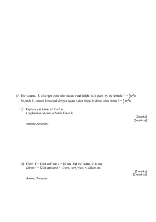 (c) The volume, V, of a right cone with radius r and height h, is given by the formulaV =
1
3
r2h.
Isi padu V, sebuah kon tegak dengan jejari r, dan tinggi h, diberi oleh rumusV =
1
3
r2h.
(i) Express r in terms of V and h.
Ungkapkan r dalam sebutan V dan h.
[2marks]
[2markah]
Answer/Jawapan:
(ii) Given V = 120 cm3 and h = 10 cm, find the radius, r, in cm.
DiberiV = 120 cm3danh = 10 cm, cari jejari, r, dalam cm.
[2 marks]
[2 markah]
Answer/Jawapan:
 