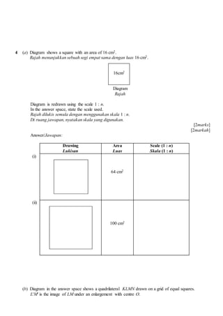4 (a) Diagram shows a square with an area of 16 cm2.
Rajah menunjukkan sebuah segi empat sama dengan luas 16 cm2.
Diagram
Rajah
Diagram is redrawn using the scale 1 : n.
In the answer space, state the scale used.
Rajah dilukis semula dengan menggunakan skala 1 : n.
Di ruang jawapan, nyatakan skala yang digunakan.
[2marks]
[2markah]
Answer/Jawapan:
Drawing
Lukisan
Area
Luas
Scale (1 : n)
Skala (1 : n)
(i)
64 cm2
(ii)
100 cm2
(b) Diagram in the answer space shows a quadrilateral KLMN drawn on a grid of equal squares.
L'M' is the image of LM under an enlargement with centre O.
16cm2
 