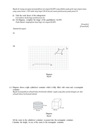 Rajah di ruang jawapan menunjukkan sisi empat KLMN yang dilukis pada grid segi empat sama
yang sama besar. L'M' ialah imej bagi LM di bawah suatu pembesaran pada pusat O.
(i) Find the scale factor of the enlargement.
Cari faktor skala bagi pembesaran itu.
(ii) On Diagram, complete the image of the quadrilateral KLMN.
Pada Rajah, lengkapkan imej bagi sisi empat KLMN.
[4 marks]
[4 markah]
Answer/Jawapan:
(i)
(ii)
Diagram
Rajah
(c) Diagram shows a right cylindrical container which is fully filled with water and a rectangular
container.
Rajah menunjukkan sebuah bekas berbentuk silinder tegak yang diisi penuh dengan air dan
sebuah bekas berbentuk kuboid.
Diagram
Rajah
All the water in the cylindrical container is poured into the rectangular container.
Calculate the height, in cm, of the water in the rectangular container.
 