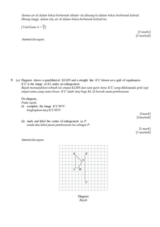 Semua air di dalam bekas berbentuk silinder itu dituang ke dalam bekas berbentuk kuboid.
Hitung tinggi, dalam cm, air di dalam bekas berbentuk kuboid itu.
[ Use/Guna ? =
22
7
]
[3 marks]
[3 markah]
Answer/Jawapan:
5 (a) Diagram shows a quadrilateral KLMN and a straight line KL drawn on a grid of equalsuares.
KL is the image of KL under an enlargement.
Rajah menunjukkan sebuah sisi empat KLMN dan satu garis lurus KL yang dilukispada grid segi
empat sama yang sama besar. KL ialah imej bagi KL di bawah suatu pembesaran.
On diagram,
Pada rajah,
(i) complete the image KLMN.
lengkapkan imej KLMN.
[1mark]
[1markah]
(ii) mark and label the centre of enlargement as P.
tanda dan label pusat pembesaran itu sebagai P.
[1 mark]
[1 markah]
Answer/Jawapan:
Diagram
Rajah
 