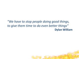 ”We have to stop people doing good things,
to give them time to do even better things”
                                Dylan William
 