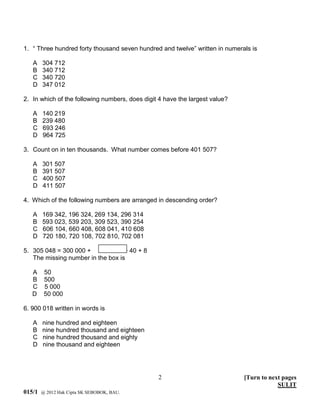 1. “ Three hundred forty thousand seven hundred and twelve” written in numerals is

   A    304 712
   B    340 712
   C    340 720
   D    347 012

2. In which of the following numbers, does digit 4 have the largest value?

   A    140 219
   B    239 480
   C    693 246
   D    964 725

3. Count on in ten thousands. What number comes before 401 507?

   A    301 507
   B    391 507
   C    400 507
   D    411 507

4. Which of the following numbers are arranged in descending order?

   A    169 342, 196 324, 269 134, 296 314
   B    593 023, 539 203, 309 523, 390 254
   C    606 104, 660 408, 608 041, 410 608
   D    720 180, 720 108, 702 810, 702 081

5. 305 048 = 300 000 +             + 40 + 8
   The missing number in the box is

   A     50
   B     500
   C     5 000
   D     50 000

6. 900 018 written in words is

   A    nine hundred and eighteen
   B    nine hundred thousand and eighteen
   C    nine hundred thousand and eighty
   D    nine thousand and eighteen




                                                2                            [Turn to next pages
                                                                                         SULIT
015/1   @ 2012 Hak Cipta SK SEBOBOK, BAU.
 