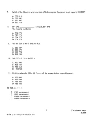 7.        Which of the following when rounded off to the nearest thousands is not equal to 690 000?

          A    689 813
          B    689 592
          C    690 347
          D    690 718

8.        504 278, ______________ , 544 278, 564 278
          The missing number is

          A    514 278
          B    520 278
          C    524 278
          D    534 278

 9.     Find the sum of 4 018 and 365 409

          A    369 427
          B    396 472
          C    669 724
          D    767 209

 10. 246 000 – 3 174 – 50 520 =

          A 192 302
          B 195 480
          C 198 658
          D 249 178

 11. Find the value of 4 001 x 39. Round off the answer to the nearest hundred.

          A    156 000
          B    156 039
          C    156 300
          D    156 400

12. 128 484 ÷ 11 =

      A       1 168 remainder 4
      B       1 680 remainder 4
      C       11 680 remainder 4
      D       11 680 remainder 8




                                                   3                             [Turn to next pages
                                                                                             SULIT
015/1   @ 2012 Hak Cipta SK SEBOBOK, BAU.
 