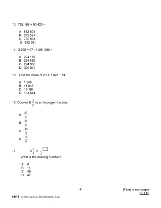 13. 752 168 + 90 423 =

      A       512 591
      B       622 591
      C       732 591
      D       842 591

14. 3 205 + 671 + 291 080 =

      A       294 150
      B       294 856
      C       294 956
      D       329 840

15. Find the value of 23 X 7 028 ÷ 14

      A       1 546
      B       11 546
      C       16 164
      D       161 644

                     3
16. Convert 6          to an improper fraction.
                     8

        63
      A
         8
        51
      B
        8
        48
      C
         8
        18
      D
         8

                 2
17.              9 =
                 5    5
        What is the missing number?

          A    9
          B    11
          C    45
          D    47



                                                  4   [Turn to next pages
                                                                  SULIT
015/1   @ 2012 Hak Cipta SK SEBOBOK, BAU.
 