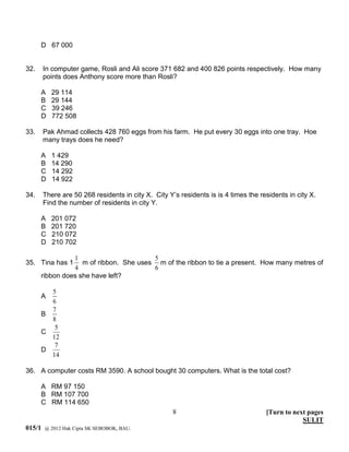 D 67 000


32.     In computer game, Rosli and Ali score 371 682 and 400 826 points respectively. How many
        points does Anthony score more than Rosli?

      A   29 114
      B   29 144
      C   39 246
      D   772 508

33.     Pak Ahmad collects 428 760 eggs from his farm. He put every 30 eggs into one tray. Hoe
        many trays does he need?

      A   1 429
      B   14 290
      C   14 292
      D   14 922

34.     There are 50 268 residents in city X. City Y’s residents is is 4 times the residents in city X.
        Find the number of residents in city Y.

      A   201 072
      B   201 720
      C   210 072
      D   210 702

                1                       5
35. Tina has 1     m of ribbon. She uses m of the ribbon to tie a present. How many metres of
                4                       6
      ribbon does she have left?

        5
      A
        6
        7
      B
        8
         5
      C
        12
         7
      D
        14

36. A computer costs RM 3590. A school bought 30 computers. What is the total cost?

      A RM 97 150
      B RM 107 700
      C RM 114 650
                                                     8                               [Turn to next pages
                                                                                                 SULIT
015/1   @ 2012 Hak Cipta SK SEBOBOK, BAU.
 