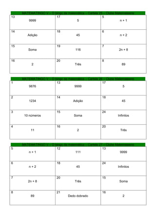 MATEMATINGO V – O bingo da matemática – Cartela 25 – Clube Matemateens
13                      17                             5
        9999                         5                             n+1


14                        18                           6
        Adição                        45                          n+2


15                        19                           7
        Soma                          116                        2n + 8


16                        20                           8
           2                          Três                          89



     MATEMATINGO V – O bingo da matemática – Cartela 26 – Clube Matemateens
1                       13                             17
        9876                        9999                            5


2                         14                           18
         1234                       Adição                          45


3                         15                           24
      10 números                     Soma                        Infinitos


4                         16                           20
          11                           2                          Três



     MATEMATINGO V – O bingo da matemática – Cartela 27 – Clube Matemateens
5                       12                             13
        n+1                         111                            9999


6                         18                           24
         n+2                          45                         Infinitos


7                         20                           15
        2n + 8                        Três                        Soma


8                         21                           16
          89                     Dedo dobrado                       2
 