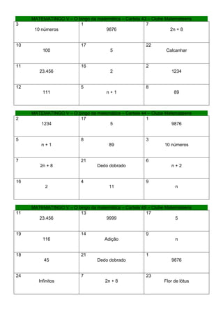 MATEMATINGO V – O bingo da matemática – Cartela 43 – Clube Matemateens
3                       1                              7
      10 números                    9876                          2n + 8


10                        17                           22
          100                          5                        Calcanhar


11                        16                           2
        23.456                         2                          1234


12                        5                            8
          111                        n+1                            89



     MATEMATINGO V – O bingo da matemática – Cartela 44 – Clube Matemateens
2                       17                             1
        1234                         5                             9876


5                         8                            3
         n+1                          89                       10 números


7                         21                           6
        2n + 8                   Dedo dobrado                     n+2


16                        4                            9
           2                          11                            n



     MATEMATINGO V – O bingo da matemática – Cartela 45 – Clube Matemateens
11                      13                             17
        23.456                      9999                            5


19                        14                           9
          116                       Adição                          n


18                        21                           1
           45                    Dedo dobrado                     9876


24                        7                            23
        Infinitos                    2n + 8                    Flor de lótus
 