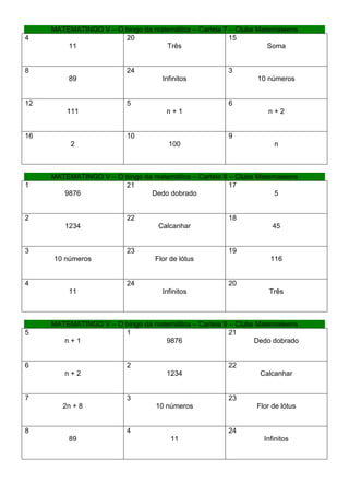MATEMATINGO V – O bingo da matemática – Cartela 7 – Clube Matemateens
4                      20                              15
         11                        Três                           Soma


8                         24                          3
         89                         Infinitos                 10 números


12                        5                           6
         111                         n+1                         n+2


16                        10                          9
          2                           100                          n



     MATEMATINGO V – O bingo da matemática – Cartela 8 – Clube Matemateens
1                      21                              17
        9876                   Dedo dobrado                         5


2                         22                          18
        1234                       Calcanhar                       45


3                         23                          19
     10 números                   Flor de lótus                   116


4                         24                          20
         11                         Infinitos                     Três



     MATEMATINGO V – O bingo da matemática – Cartela 9 – Clube Matemateens
5                      1                               21
        n+1                        9876                       Dedo dobrado


6                         2                           22
        n+2                          1234                      Calcanhar


7                         3                           23
        2n + 8                    10 números                  Flor de lótus


8                         4                           24
         89                            11                       Infinitos
 