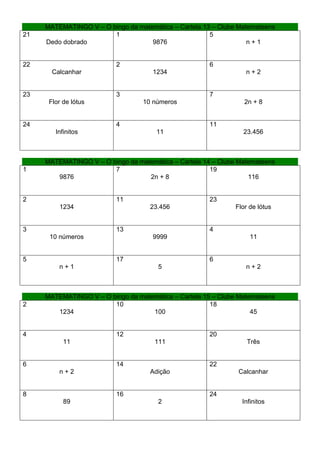 MATEMATINGO V – O bingo da matemática – Cartela 13 – Clube Matemateens
21                      1                              5
     Dedo dobrado                   9876                           n+1


22                        2                            6
       Calcanhar                     1234                         n+2


23                        3                            7
      Flor de lótus               10 números                      2n + 8


24                        4                            11
        Infinitos                     11                         23.456



     MATEMATINGO V – O bingo da matemática – Cartela 14 – Clube Matemateens
1                       7                              19
        9876                       2n + 8                          116


2                         11                           23
         1234                       23.456                     Flor de lótus


3                         13                           4
      10 números                     9999                           11


5                         17                           6
         n+1                           5                          n+2



     MATEMATINGO V – O bingo da matemática – Cartela 15 – Clube Matemateens
2                       10                             18
        1234                        100                             45


4                         12                           20
           11                         111                          Três


6                         14                           22
         n+2                        Adição                      Calcanhar


8                         16                           24
           89                          2                         Infinitos
 