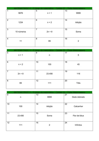 MATEMATINGO V – O bingo da matemática – Cartela 22 – Clube Matemateens
1                       5                              13
        9876                        n+1                            9999


2                         6                            14
         1234                        n+2                         Adição


3                         7                            15
      10 números                     2n + 8                       Soma


4                         8                            16
          11                          89                            2



     MATEMATINGO V – O bingo da matemática – Cartela 23 – Clube Matemateens
5                       9                              17
        n+1                          n                              5


6                         10                           18
         n+2                          100                           45


7                         11                           19
        2n + 8                      23.456                         116


8                         12                           20
          89                          111                          Três



     MATEMATINGO V – O bingo da matemática – Cartela 24 – Clube Matemateens
9                       13                             21
         n                          9999                       Dedo dobrado


10                        14                           22
         100                        Adição                      Calcanhar


11                        15                           23
        23.456                       Soma                      Flor de lótus


12                        16                           24
         111                           2                         Infinitos
 