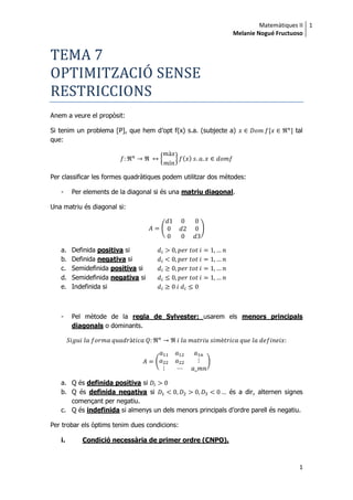 Matemàtiques II
Melanie Nogué Fructuoso
1
1
TEMA 7
OPTIMITZACIO SENSE
RESTRICCIONS
Anem a veure el propòsit:
Si tenim un problema [P], que hem d’opt f(x) s.a. (subjecte a) tal
que:
{ } ( )
Per classificar les formes quadràtiques podem utilitzar dos mètodes:
- Per elements de la diagonal si és una matriu diagonal.
Una matriu és diagonal si:
( )
a. Definida positiva si
b. Definida negativa si
c. Semidefinida positiva si
d. Semidefinida negativa si
e. Indefinida si
- Pel mètode de la regla de Sylvester: usarem els menors principals
diagonals o dominants.
( )
a. Q és definida positiva si
b. Q és definida negativa si és a dir, alternen signes
començant per negatiu.
c. Q és indefinida si almenys un dels menors principals d’ordre parell és negatiu.
Per trobar els òptims tenim dues condicions:
i. Condició necessària de primer ordre (CNPO).
 
