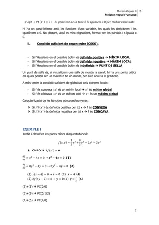 Matemàtiques II
Melanie Nogué Fructuoso
2
2
( )
Hi ha un paral·lelisme amb les funcions d’una variable, les quals les derivàvem i les
igualàvem a 0. No obstant, aquí es mira el gradient, format per les parcials i s’iguala a
0.
ii. Condició suficient de segon ordre (CSSO).
- Si l’Hessiana en el possible òptim és definida positiva  MÍNIM LOCAL
- Si l’Hessiana en el possible òptim és definida negativa  MÀXIM LOCAL
- Si l’Hessiana en el possible òptim és indefinida  PUNT DE SELLA
Un punt de sella és, si visualitzem una sella de muntar a cavall, hi ha uns punts crítics
els quals poden ser un màxim o bé un mínim, per això anul·la el gradient.
A més tenim la condició suficient de globalitat dels extrems locals:
- Si f és convexa i és un mínim local  és mínim global
- Si f és còncava i és un màxim local  és un màxim global
Caracterització de les funcions còncaves/convexes:
 Si ( ) és definida positiva per tot x  f és CONVEXA
 Si ( ) és definida negativa per tot x  f és CÒNCAVA
EXEMPLE I
Troba i classifica els punts crítics d’aquesta funció:
( )
1. CNPO  ( )
(1)
(2)
(1) ( ) ( ) ( )
(2) ( ) ( ) ( )
(3)+(5)  PC(0,0)
(3)+(6)  PC(0,1/2)
(4)+(5)  PC(4,0)
 