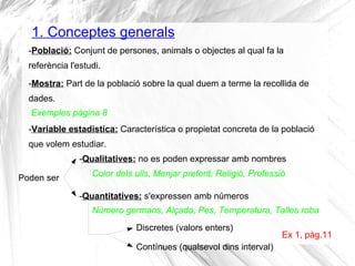 1. Conceptes generals
-Població: Conjunt de persones, animals o objectes al qual fa la
referència l'estudi.
Ex 1, pàg.11
-...