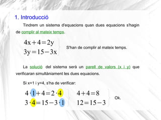 1. Introducció
Tindrem un sistema d'equacions quan dues equacions s'hagin
de complir al mateix temps.
4x+4=2y
3y=15−3x
S'h...