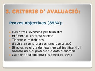 3. CRITERIS D’ AVALUACIÓ:
Proves objectives (85%):
 Dos o tres exàmens per trimestre
 Exàmens d’ un tema sencer
 Tindran el mateix pes
 S’avisaran amb una setmana d’antelació
 Si no es ve el dia de l’examen cal justificar-ho i
acordar amb el professor la data d’examen
 Cal portar calculadora ( cadascú la seva)
 