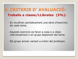 3. CRITERIS D’ AVALUACIÓ:
Treballs a classe/LLibretes (5%):
 Es recolliran periòdicament una sèrie d’exercicis
de cada tema.
 Aquests exercicis es faran a casa o a clase
individualment o en grups depenent del tema.
 Els grups aniran variant a criteri del professor.
 