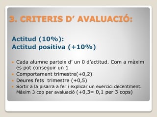 3. CRITERIS D’ AVALUACIÓ:
Actitud (10%):
Actitud positiva (+10%)
 Cada alumne parteix d’ un 0 d’actitud. Com a màxim
es pot conseguir un 1
 Comportament trimestre(+0,2)
 Deures fets trimestre (+0,5)
 Sortir a la pisarra a fer i explicar un exercici decentment.
Màxim 3 cop per avaluació (+0,3= 0,1 per 3 cops)
 