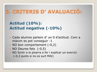 3. CRITERIS D’ AVALUACIÓ:
Actitud (10%):
Actitud negativa (-10%)
 Cada alumne parteix d’ un 0 d’actitud. Com a
màxim es pot conseguir -1
 NO bon comportament (-0,2)
 NO Deures fets (-0,5)
 NO Sortir a la pisarra a fer i explicar un exercici
(-0,3 punts si no es surt MAI)
 
