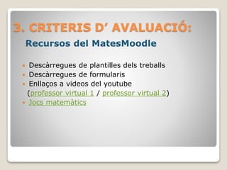 3. CRITERIS D’ AVALUACIÓ:
Recursos del MatesMoodle
 Descàrregues de plantilles dels treballs
 Descàrregues de formularis
 Enllaços a videos del youtube
(professor virtual 1 / professor virtual 2)
 Jocs matemàtics
 