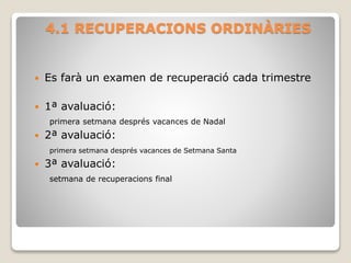4.1 RECUPERACIONS ORDINÀRIES
 Es farà un examen de recuperació cada trimestre
 1ª avaluació:
primera setmana després vacances de Nadal
 2ª avaluació:
primera setmana després vacances de Setmana Santa
 3ª avaluació:
setmana de recuperacions final
 