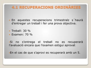 4.1 RECUPERACIONS ORDINÀRIES
 En aquestes recuperacions trimestralz s´haurà
d’entregar un treball i fer una prova objectiva.
 Treball: 30 %
 Examen: 70 %
Si no s’entrega el treball no es recuperarà
l’avaluació encara que l’examen estigui aprovat
En el cas de que s’aprovi es recuperarà amb un 5.
 
