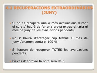 4.2 RECUPERACIONS EXTRAORDINÀRIES
(JUNY)
 Si no es recupera una o més avaluacions durant
el curs s’ haurà de fer una prova extraordinària el
mes de juny de les avaluacions pendents.
 No s’ haurà d’entregar cap treball el mes de
juny.L’examen conta el 100 %.
 S’ hauran de recuperar TOTES les avaluacions
pendents.
 En cas d’ aprovar la nota serà de 5
 