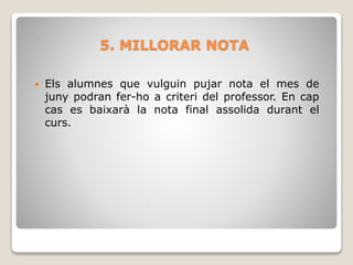 5. MILLORAR NOTA
 Els alumnes que vulguin pujar nota el mes de
juny podran fer-ho a criteri del professor. En cap
cas es baixarà la nota final assolida durant el
curs.
 