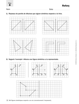 10 
© 2005 Edicions Voramar, S. L./Santillana Educación, S. L. 
Reforç 
Fitxa 
8 
Nom Data 
1. Repassa els parells de dibuixos que siguen simètrics respecte a la línia. 
2. Segueix l’exemple i dibuixa una figura simètrica a la representada. 
A A' 
B B 
C D 
A A' 
C D D' C' 
■ Figures simètriques respecte a un eix (reconeixement i traçament). 
A A' 
B B' 
C D D' C' 
 