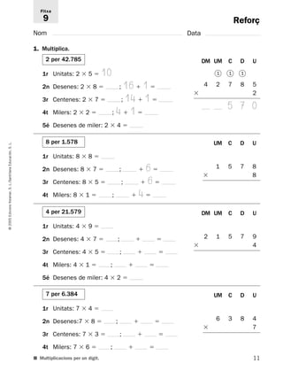 Reforç 
Fitxa 
9 
Nom Data 
1. Multiplica. 
2 per 42.785 DM UM C D U 
1r Unitats: 2  5  10 
2n Desenes: 2  8  ; 16  1  
3r Centenes: 2  7  ; 14  1  
4t Milers: 2  2  ; 4  1  
5é Desenes de miler: 2  4  
1 1 1 
4 2 7 8 5 
 2 
5 7 0 
8 per 1.578 UM C D U 
L. 
S. Educación, 1r Unitats: 8  8  
Santillana 2n Desenes: 8  7  ;  6  
1 5 7 8 
 8 
L./3r Centenes: 8  5  ;  6  
S. Voramar, 4t Milers: 8  1  ;  4  
Edicions 4 per 21.579 DM UM C D U 
2005 1r Unitats: 4  9  
© 2n Desenes: 4  7  ;   
2 1 5 7 9 
 4 
3r Centenes: 4  5  ;   
4t Milers: 4  1  ;   
5é Desenes de miler: 4  2  
7 per 6.384 UM C D U 
1r Unitats: 7  4  
2n Desenes:7  8  ;   
6 3 8 4 
 7 
3r Centenes: 7  3  ;   
4t Milers: 7  6  ;   
■ Multiplicacions per un dígit. 
11  