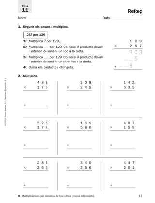 Fitxa 
11 
1r Multiplica 7 per 129. 
2n Multiplica per 129. Col·loca el producte davall 
l’anterior, deixant-hi un lloc a la dreta. 
3r Multiplica per 129. Col·loca el producte davall 
l’anterior, deixant-hi un altre lloc a la dreta. 
4t Suma els productes obtinguts. 
Reforç 
L. 
S. Educación, 4 8 3 
3 0 8 
1 4 2 
 1 7 9 
 2 4 5 
 6 3 5 
Santillana L./S. Voramar,  
 
 
Edicions 2005 5 2 5 
1 6 5 
4 0 7 
©  1 7 8 
 5 8 0 
 1 5 9 
 
 
 
13 1 2 9 
 2 5 7 
9 0 3 
5 
 8 
Nom Data 
1. Segueix els passos i multiplica. 
2. Multiplica. 
2 8 4 
 2 6 5 
 
3 4 0 
 2 5 6 
 
■ Multiplicacions per números de tres xifres (i zeros intermedis). 
4 4 7 
 2 0 1 
 
257 per 129 
 
