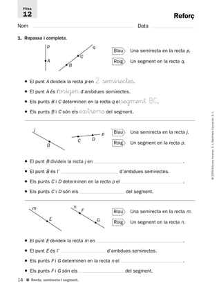 Fitxa 
12 
14 
© 2005 Edicions Voramar, S. L./Santillana Educación, S. L. 
B 
p 
A 
j 
B 
C D 
m 
E 
n 
■ Recta, semirecta i segment. 
Reforç 
Nom Data 
1. Repassa i completa. 
Blau Una semirecta en la recta p. 
Roig Un segment en la recta q. 
q 
C 
● El punt A divideix la recta p en 2 ßemi®ec†efi. 
● El punt A és l’ori@e d’ambdues semirectes. 
● Els punts B i C determinen en la recta q el ßegμen† BC. 
● Els punts B i C són els ext®emfi del segment. 
Blau Una semirecta en la recta j. 
Roig Un segment en la recta p. 
p 
● El punt B divideix la recta jen . 
● El punt B és l’ d’ambdues semirectes. 
● Els punts C i D determinen en la recta pel . 
● Els punts C i D són els del segment. 
Blau Una semirecta en la recta m. 
Roig Un segment en la recta n. 
F 
G 
● El punt E divideix la recta men . 
● El punt E és l’ d’ambdues semirectes. 
● Els punts F i G determinen en la recta nel . 
● Els punts F i G són els del segment. 
 