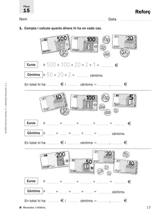 Reforç 
Fitxa 
15 
Nom Data 
1. Compta i calcula quants diners hi ha en cada cas. 
500+100+20+2+1= € 
50+20+2= cèntims 
Euros  
Cèntims  
L. 
€ S. En total hi ha i cèntims  , € 
Educación, Santillana L./S. Voramar, Edicions Euros  
+ + + = € 
2005 © Cèntims  
+ + + = cèntims 
En total hi ha € i cèntims  , € 
Euros  
+ + + = € 
Cèntims  
+ + + = cèntims 
En total hi ha € i cèntims  , € 
■ Monedes i bitllets. 
17  