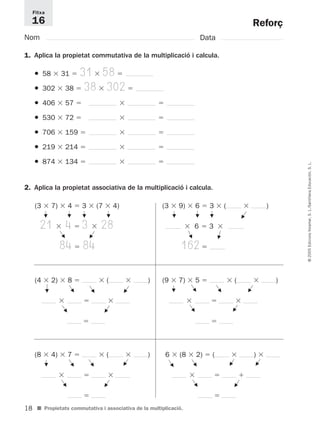 Fitxa 
16 
18 
© 2005 Edicions Voramar, S. L./Santillana Educación, S. L. 
Reforç 
Nom Data 
1. Aplica la propietat commutativa de la multiplicació i calcula. 
● 58  31  31  58  
● 302  38  38  302  
● 406  57    
● 530  72    
● 706  159    
● 219  214    
● 874  134    
2. Aplica la propietat associativa de la multiplicació i calcula. 
(3  7)  4  3  (7  4) 
21  4  3  28 
G 
G 
84  84 
G 
G 
F 
G 
(3  9)  6  3  (  ) 
G 
G 
G 
 6  3  
F 
G 
162  
(4  2)  8  (  ) 
   
 
G 
F 
F 
F 
(8  4)  7  (  ) 
F 
F 
F 
F 
G 
G 
G G 
   
 
G 
F 
6  (8  2)  (  )  
■ Propietats commutativa i associativa de la multiplicació. 
F 
   
 
G 
(9  7)  5  (  ) 
   
 
G 
G G 
F 
F 
F 
G 
G 
G 
 