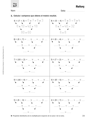 Reforç 
Fitxa 
17 
Nom Data 
1. Calcula i comprova que obtens el mateix resultat. 
6  (7  3)  6  7  6  3 
F 
G 
6  10  42  18 
60  60 
F 
8 (6  7)     
   
8  (5  4)  8  5  8  4 
8  1  40  32 
8  8 
F 
L. 
S. Educación,  
Santillana L./S. Voramar, Edicions 2005 © 19 4 (6  4)     
   
 
7 (10  2)     
   
 
5 (7  2)     
   
 
9 (16  4)     
   
 
6 (8  5)     
   
 
5 (6  3)     
F 
   
 
4 (9  7)     
   
 
■ Propietat distributiva de la multiplicació respecte de la suma i de la resta. 
G 
G 
G 
G 
G 
F 
G 
F 
F 
F 
G 
F 
G 
F 
G 
F 
F 
F 
F 
F 
F 
F 
G 
F 
G 
F 
F 
F 
F 
F 
F 
F 
F 
F 
G 
G 
F 
F 
G 
G 
F 
F 
F 
G 
G 
F 
F 
G 
G 
F 
G 
G 
F 
F 
F 
 