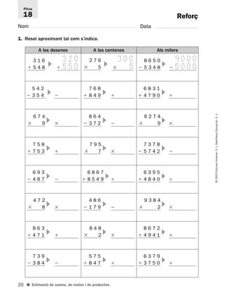 Fitxa 
18 
20 
© 2005 Edicions Voramar, S. L./Santillana Educación, S. L. 
Reforç 
Nom Data 
1. Resol aproximant tal com s’indica. 
A les desenes A les centenes Als milers 
3 1 6 
 5 4 8 
3 2 0 
  5 5 0 
2 7 6 
 5 
■ Estimació de sumes, de restes i de productes. 
3 0 0 
  5 
8 6 5 0 
 5 3 4 8 
9 0 0 0 
  5 0 0 0 
5 4 2 
 3 5 4   
6 8 3 1 
 4 7 9 0   
7 6 8 
 8 4 9   
6 2 7 4 
 9   
8 6 4 
 3 7 2   
6 7 4 
 9   
7 3 7 8 
 5 7 4 2   
7 9 5 
 7   
7 5 8 
 7 5 3   
9 3 8 4 
 2   
4 8 6 
 1 7 9   
4 7 2 
 8   
8 6 7 2 
 4 9 4 1   
8 4 8 
 2   
8 6 3 
 4 7 1   
6 3 7 9 
 3 7 5 0   
5 7 5 
 8 4 7   
7 3 9 
 3 8 4   
6 3 9 5 
 4 8 4 0   
6 8 6 7 
 8 5 4 9   
6 9 3 
 4 8 7   
 