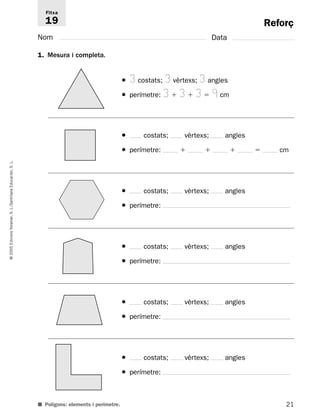Reforç 
Fitxa 
19 
Nom Data 
1. Mesura i completa. 
● 3 costats; 3 vèrtexs; 3 angles 
● perímetre: 3  3  3  9 cm 
L. 
S. Educación, Santillana L./S. Voramar, Edicions 2005 © ■ Polígons: elements i perímetre. 
21 ● costats; vèrtexs; angles 
● perímetre:     cm 
● costats; vèrtexs; angles 
● perímetre: 
● costats; vèrtexs; angles 
● perímetre: 
● costats; vèrtexs; angles 
● perímetre: 
● costats; vèrtexs; angles 
● perímetre: 
 