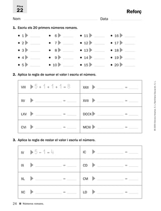 Fitxa 
22 
1. Escriu els 20 primers números romans. 
24 
© 2005 Edicions Voramar, S. L./Santillana Educación, S. L. 
Reforç 
Nom Data 
● 1  ● 16  ● 11  ● 16  
● 2  ● 17  ● 12  ● 17  
● 3  ● 18  ● 13  ● 18  
● 4  ● 19  ● 14  ● 19  
● 5  ● 10  ● 15  ● 20  
2. Aplica la regla de sumar el valor i escriu el número. 
VIII  5  1  1  1  8 XXII   
XV   XVII   
LXV   DCCX  
CVI   MCXI   
3. Aplica la regla de restar el valor i escriu el número. 
IV  5  1  4 IC   
IX   CD   
XL   CM   
XC   LD   
■ Números romans. 
 