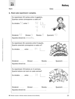 Reforç 
Fitxa 
23 
Nom Data 
1. Resol cada repartiment i completa. 
Es reparteixen 52 cartes entre 4 jugadors. 
Quantes cartes corresponen a cada un? 
Es divideix 52 entre 4 52 4 
12 13 
0 
Dividend: 52 Divisor: 4 Residu: 0 Quocient: 13 
Aquesta divisió és: exactå. 
L. 
S. Educación, Es reparteixen 81 caramels entre 9 xiquets. 
Santillana Quants caramels corresponen a cada un? 
L./Es divideix entre 81 
S. Voramar, Edicions 2005 © Dividend: Divisor: Residu: Quocient: 
Aquesta divisió és: . 
Es reparteixen 33 botons en 4 camises. 
Quants botons cal cosir en cada camisa? 
Es divideix entre 33 
Dividend: Divisor: Residu: Quocient: 
Aquesta divisió és: . 
■ Divisió exacta i divisió entera (termes de la divisió). 
25  