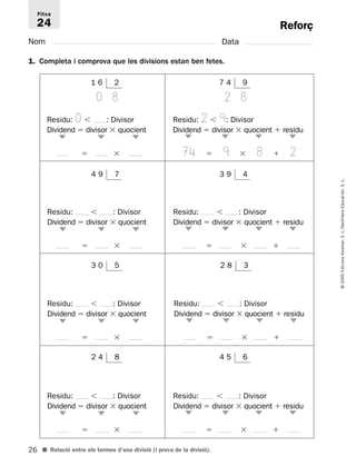 Fitxa 
24 
26 
© 2005 Edicions Voramar, S. L./Santillana Educación, S. L. 
Reforç 
Nom Data 
1. Completa i comprova que les divisions estan ben fetes. 
7 4 9 
2 8 
Residu: 2  9: Divisor 
Dividend  divisor  quocient  residu 
74  9  8  2 
 
■ Relació entre els termes d’una divisió (i prova de la divisió). 
 
 
 
1 6 2 
0 8 
Residu: 0  : Divisor 
Dividend  divisor  quocient 
  
 
 
 
4 9 7 
Residu:  : Divisor 
Dividend  divisor  quocient 
  
 
 
 
3 9 4 
Residu:  : Divisor 
Dividend  divisor  quocient  residu 
   
 
 
 
 
2 4 8 
Residu:  : Divisor 
Dividend  divisor  quocient 
  
 
 
 
4 5 6 
Residu:  : Divisor 
Dividend  divisor  quocient  residu 
   
 
 
 
 
2 8 3 
Residu:  : Divisor 
Dividend  divisor  quocient  residu 
   
 
 
 
 
3 0 5 
Residu:  : Divisor 
Dividend  divisor  quocient 
  
 
 
 
 