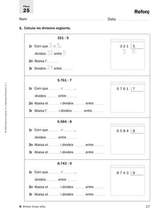 Reforç 
Fitxa 
25 
Nom Data 
1. Calcula les divisions següents. 
321 : 5 
1r Com que 3  5, 
divideix 32 entre 5 
2n Abaixa l’ 
3r Divideix 21 entre 
5.761 : 7 
L. 
S. Educación, 1r Com que  , 
divideix entre 
Santillana 2n Abaixa el i divideix entre 
L./S. Voramar, 3r Abaixa l’ i divideix entre 
Edicions 6.584 : 8 
2005 1r Com que  , 
© divideix entre 
2n Abaixa el i divideix entre 
3r Abaixa el i divideix entre 
8.743 : 9 
1r Com que  , 
divideix entre 
2n Abaixa el i divideix entre 
3r Abaixa el i divideix entre 
■ Divisor d’una xifra. 
27 3 2 1 5 
2 6 
5 7 6 1 7 
6 5 8 4 8 
8 7 4 3 9 
 