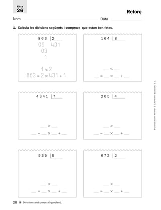 Fitxa 
26 
28 
© 2005 Edicions Voramar, S. L./Santillana Educación, S. L. 
Reforç 
Nom Data 
1. Calcula les divisions següents i comprova que estan ben fetes. 
8 6 3 2 
06 431 
03 
1 
1  2 
863  2  431  1 
■ Divisions amb zeros al quocient. 
1 6 4 8 
 
   
5 3 5 5 
 
   
6 7 2 2 
 
   
4 3 4 1 7 
 
   
2 0 5 4 
 
   
 