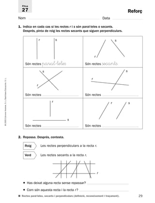 Reforç 
Fitxa 
27 
Nom Data 
1. Indica en cada cas si les rectes r i s són paral·leles o secants. 
Després, pinta de roig les rectes secants que siguen perpendiculars. 
r s 
Són rectes para¬'¬e¬efi Són rectes ßecantfi 
s 
L. 
S. Educación, r 
Santillana Són rectes Són rectes 
L./r S. r s 
Voramar, Edicions 2005 © Són rectes Són rectes 
2. Repassa. Després, contesta. 
Roig Les rectes perpendiculars a la recta r. 
Verd Les rectes secants a la recta r. 
r 
● Has deixat alguna recta sense repassar? 
● Com són aquesta recta i la recta r ? 
■ Rectes paral·leles, secants i perpendiculars (definició, reconeixement i traçament). 
29 s 
r 
s 
r 
s 
 